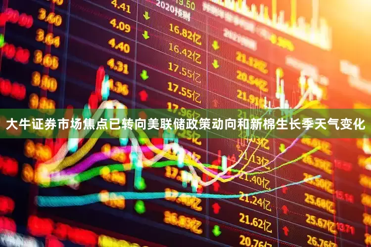 大牛证券市场焦点已转向美联储政策动向和新棉生长季天气变化