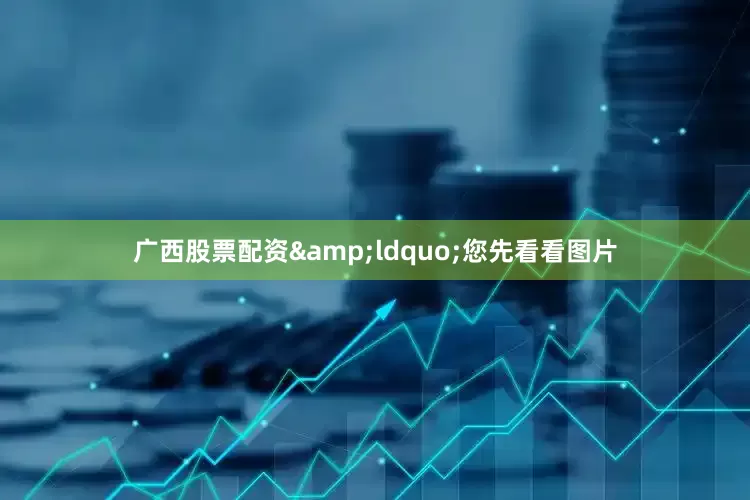 广西股票配资&ldquo;您先看看图片