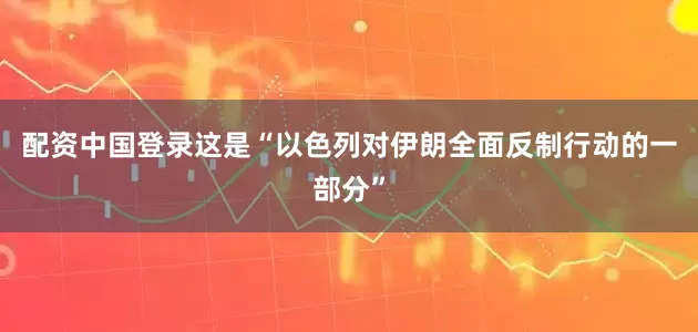 配资中国登录这是“以色列对伊朗全面反制行动的一部分”