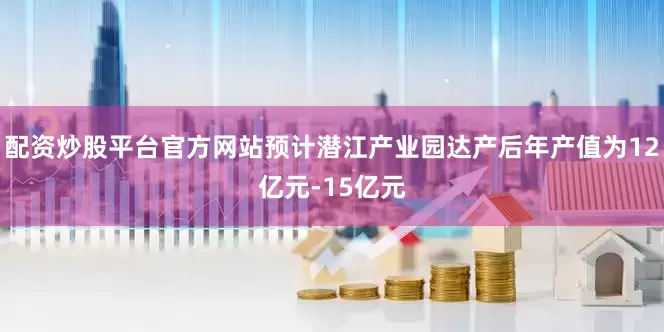 配资炒股平台官方网站预计潜江产业园达产后年产值为12亿元-15亿元