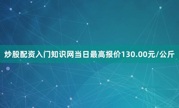 炒股配资入门知识网当日最高报价130.00元/公斤