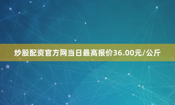 炒股配资官方网当日最高报价36.00元/公斤