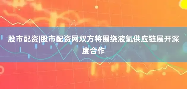 股市配资|股市配资网双方将围绕液氢供应链展开深度合作