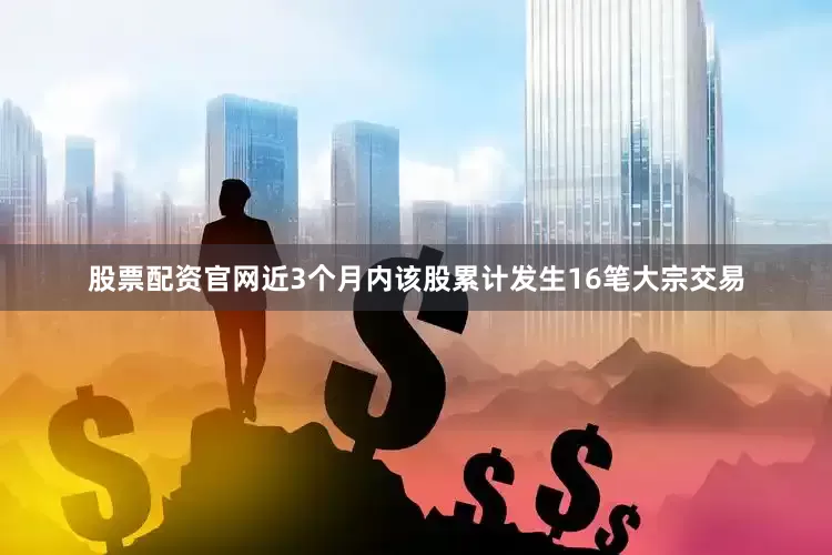 股票配资官网近3个月内该股累计发生16笔大宗交易