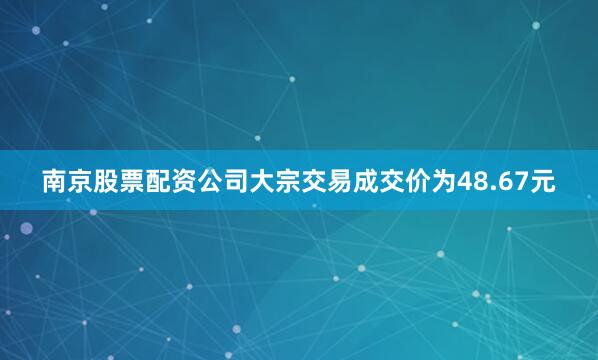 南京股票配资公司大宗交易成交价为48.67元