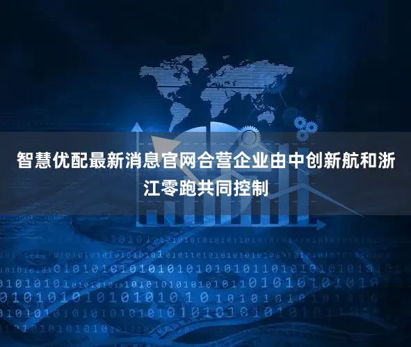 智慧优配最新消息官网合营企业由中创新航和浙江零跑共同控制