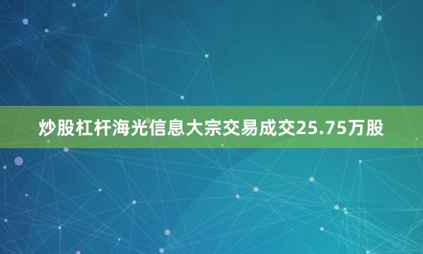 炒股杠杆海光信息大宗交易成交25.75万股
