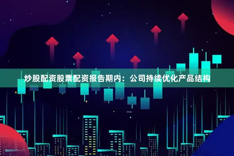 炒股配资股票配资报告期内:公司持续优化产品结构