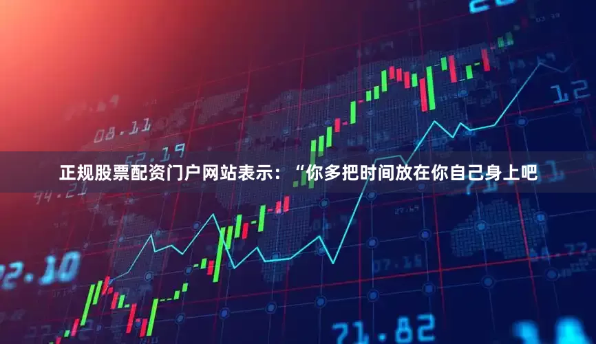 正规股票配资门户网站表示：“你多把时间放在你自己身上吧