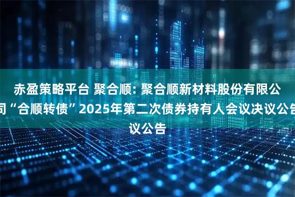 赤盈策略平台 聚合顺: 聚合顺新材料股份有限公司“合顺转债”2025年第二次债券持有人会议决议公告