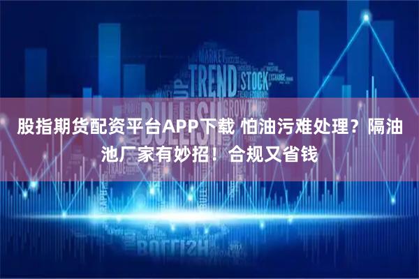 股指期货配资平台APP下载 怕油污难处理？隔油池厂家有妙招！合规又省钱
