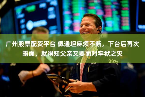 广州股票配资平台 佩通坦麻烦不断，下台后再次露面，就得知父亲又要面对牢狱之灾