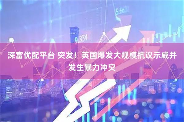 深富优配平台 突发！英国爆发大规模抗议示威并发生暴力冲突