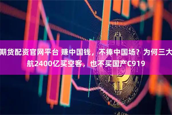 期货配资官网平台 赚中国钱，不捧中国场？为何三大航2400亿买空客，也不买国产C919