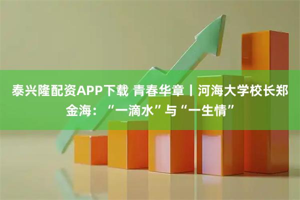 泰兴隆配资APP下载 青春华章丨河海大学校长郑金海：“一滴水”与“一生情”
