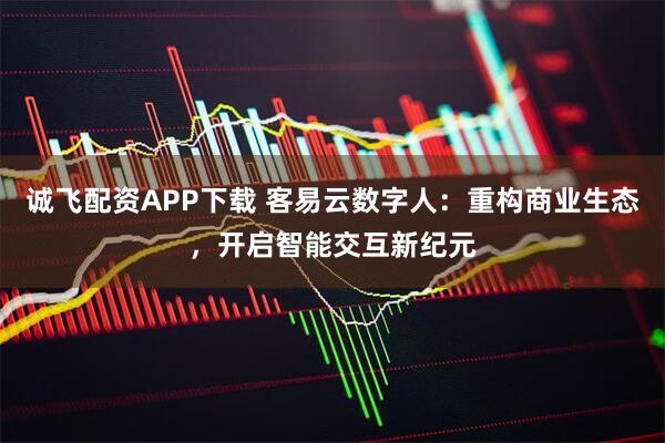 诚飞配资APP下载 客易云数字人：重构商业生态，开启智能交互新纪元