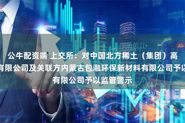 公牛配资端 上交所：对中国北方稀土（集团）高科技股份有限公司及关联方内蒙古包瀜环保新材料有限公司予以监管警示