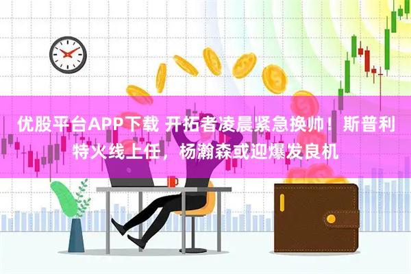 优股平台APP下载 开拓者凌晨紧急换帅！斯普利特火线上任，杨瀚森或迎爆发良机