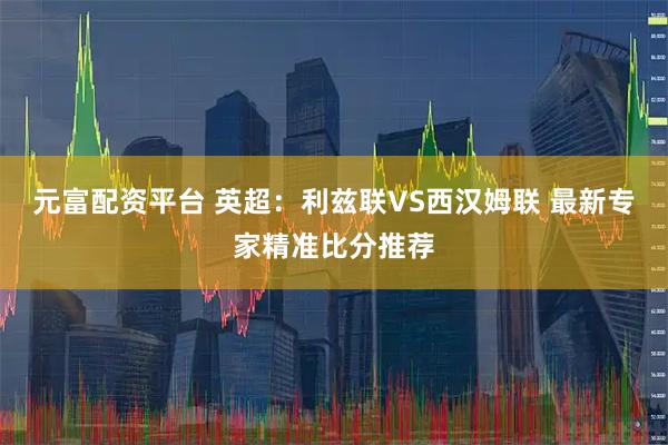 元富配资平台 英超：利兹联VS西汉姆联 最新专家精准比分推荐