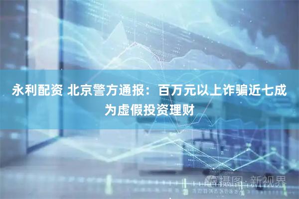 永利配资 北京警方通报：百万元以上诈骗近七成为虚假投资理财