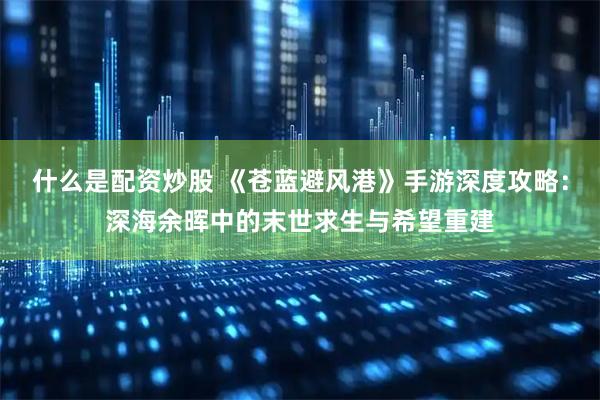 什么是配资炒股 《苍蓝避风港》手游深度攻略：深海余晖中的末世求生与希望重建