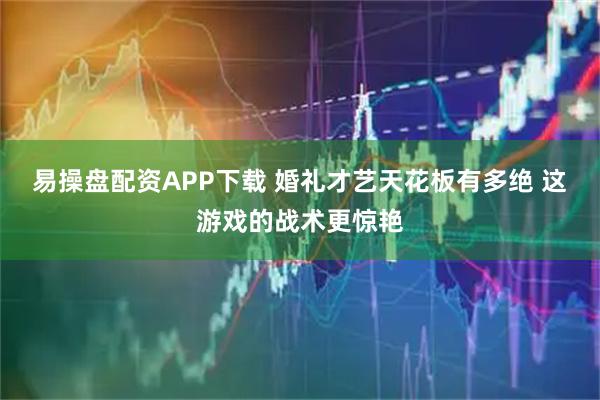 易操盘配资APP下载 婚礼才艺天花板有多绝 这游戏的战术更惊艳