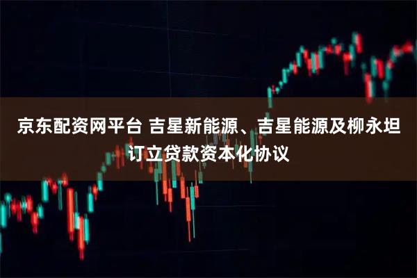 京东配资网平台 吉星新能源、吉星能源及柳永坦订立贷款资本化协议