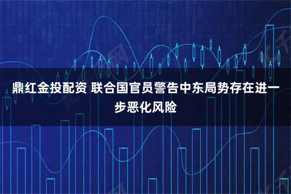鼎红金投配资 联合国官员警告中东局势存在进一步恶化风险