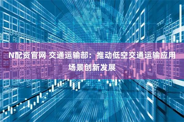 N配资官网 交通运输部：推动低空交通运输应用场景创新发展