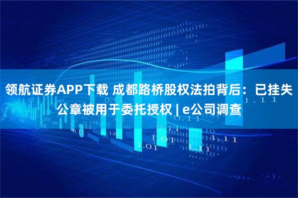 领航证券APP下载 成都路桥股权法拍背后：已挂失公章被用于委托授权 | e公司调查