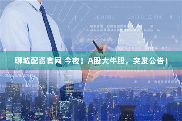 聊城配资官网 今夜！A股大牛股，突发公告！