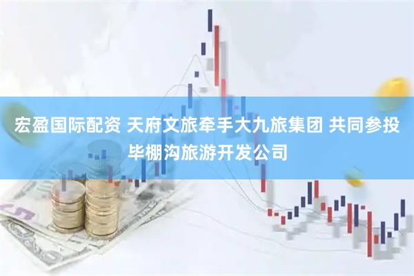 宏盈国际配资 天府文旅牵手大九旅集团 共同参投毕棚沟旅游开发公司