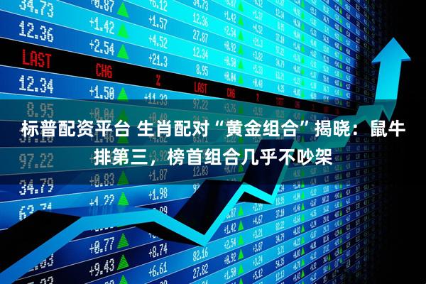 标普配资平台 生肖配对“黄金组合”揭晓：鼠牛排第三，榜首组合几乎不吵架