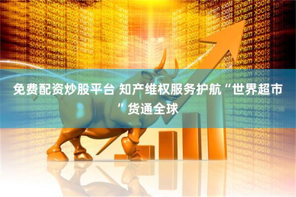 免费配资炒股平台 知产维权服务护航“世界超市”货通全球