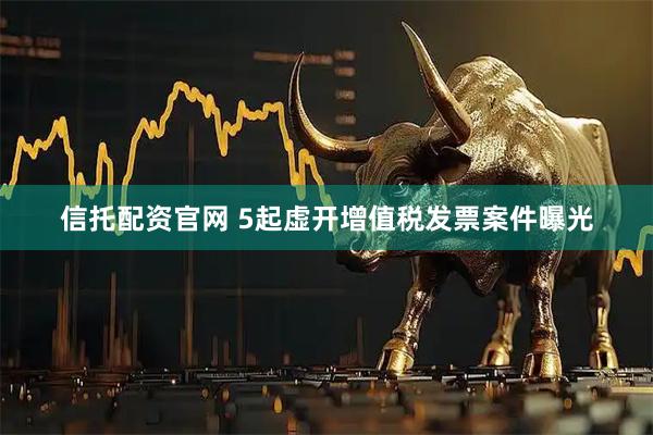信托配资官网 5起虚开增值税发票案件曝光