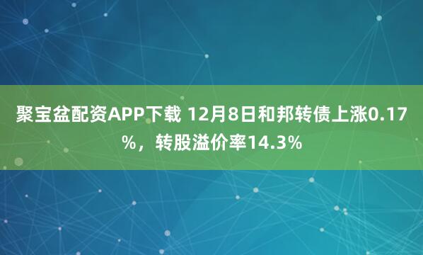 聚宝盆配资APP下载 12月8日和邦转债上涨0.17%，转股溢价率14.3%