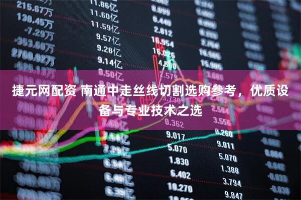 捷元网配资 南通中走丝线切割选购参考，优质设备与专业技术之选