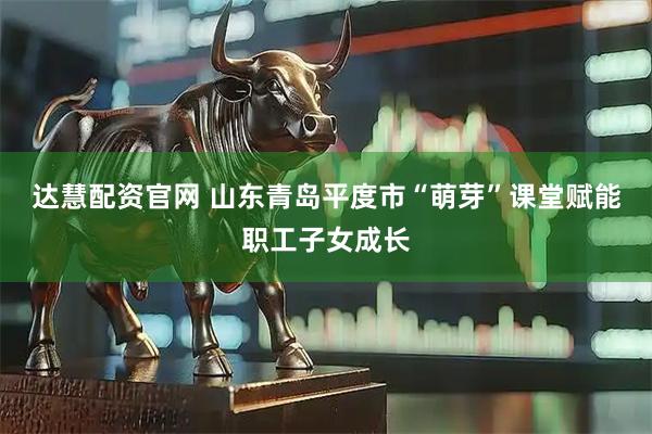 达慧配资官网 山东青岛平度市“萌芽”课堂赋能职工子女成长