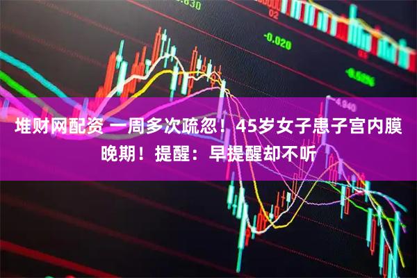 堆财网配资 一周多次疏忽！45岁女子患子宫内膜晚期！提醒：早提醒却不听