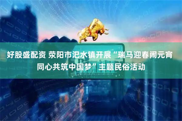 好股盛配资 荥阳市汜水镇开展“瑞马迎春闹元宵 同心共筑中国梦”主题民俗活动