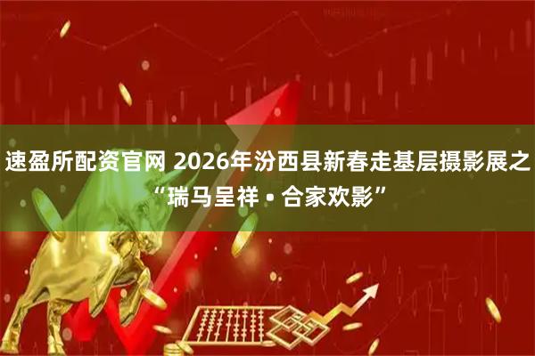 速盈所配资官网 2026年汾西县新春走基层摄影展之“瑞马呈祥 • 合家欢影”