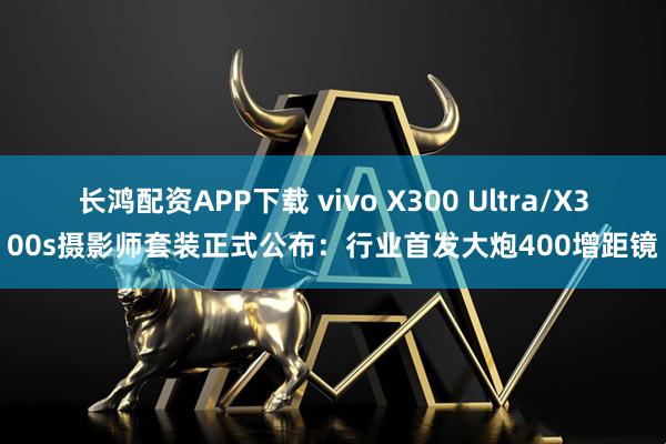 长鸿配资APP下载 vivo X300 Ultra/X300s摄影师套装正式公布：行业首发大炮400增距镜