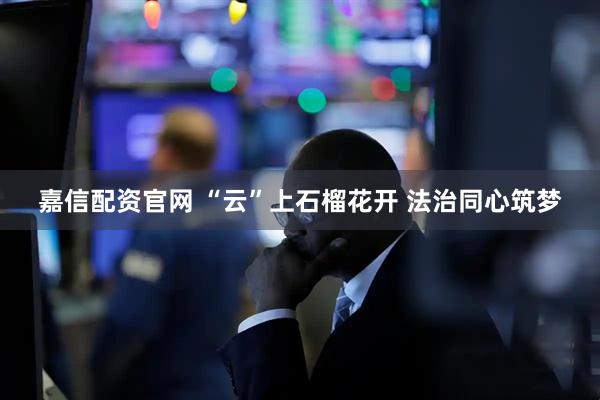 嘉信配资官网 “云”上石榴花开 法治同心筑梦