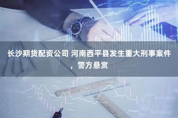 长沙期货配资公司 河南西平县发生重大刑事案件，警方悬赏