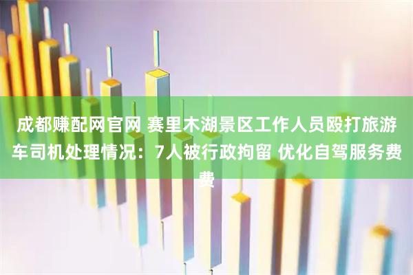 成都赚配网官网 赛里木湖景区工作人员殴打旅游车司机处理情况：7人被行政拘留 优化自驾服务费
