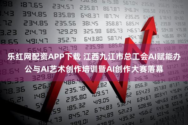 乐红网配资APP下载 江西九江市总工会AI赋能办公与AI艺术创作培训暨AI创作大赛落幕